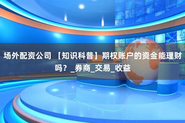 场外配资公司 【知识科普】期权账户的资金能理财吗？_券商_交易_收益
