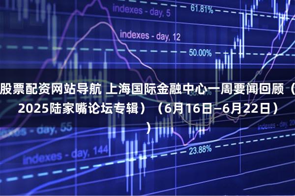 股票配资网站导航 上海国际金融中心一周要闻回顾（2025陆家嘴论坛专辑）（6月16日—6月22日）