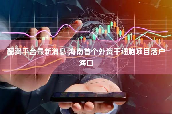 配资平台最新消息 海南首个外资干细胞项目落户海口