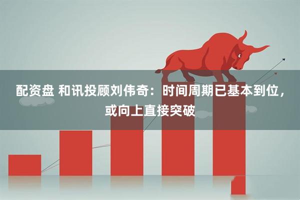 配资盘 和讯投顾刘伟奇：时间周期已基本到位，或向上直接突破