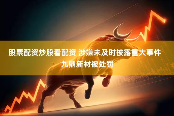 股票配资炒股看配资 涉嫌未及时披露重大事件  九鼎新材被处罚