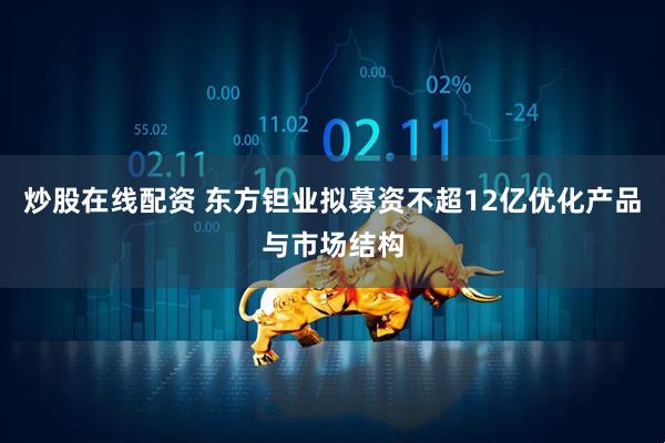 炒股在线配资 东方钽业拟募资不超12亿优化产品与市场结构