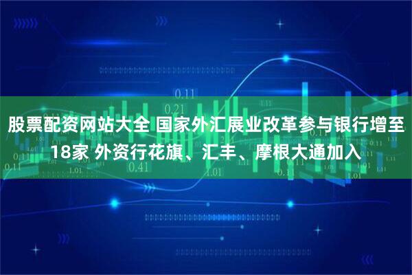 股票配资网站大全 国家外汇展业改革参与银行增至18家 外资行花旗、汇丰、摩根大通加入
