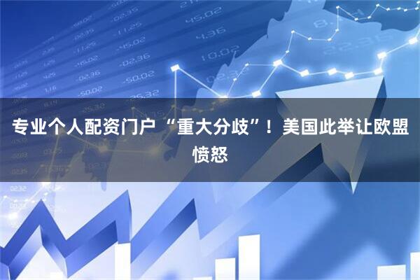 专业个人配资门户 “重大分歧”！美国此举让欧盟愤怒