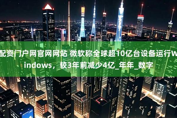 配资门户网官网网站 微软称全球超10亿台设备运行Windows，较3年前减少4亿_年年_数字