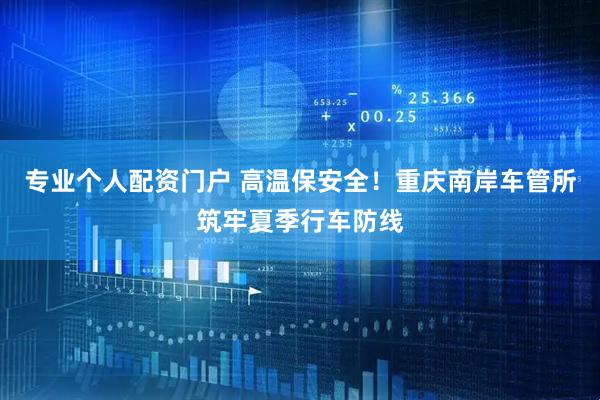专业个人配资门户 高温保安全！重庆南岸车管所筑牢夏季行车防线