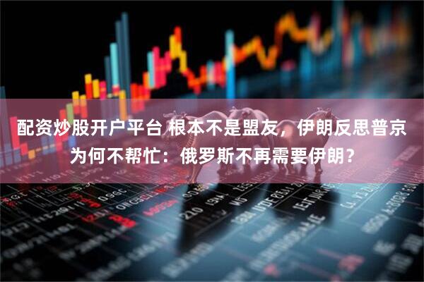 配资炒股开户平台 根本不是盟友，伊朗反思普京为何不帮忙：俄罗斯不再需要伊朗？