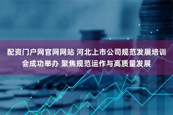 配资门户网官网网站 河北上市公司规范发展培训会成功举办 聚焦规范运作与高质量发展