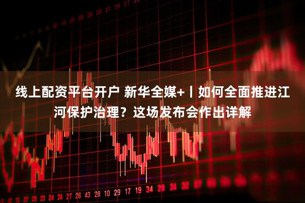 线上配资平台开户 新华全媒+丨如何全面推进江河保护治理？这场发布会作出详解