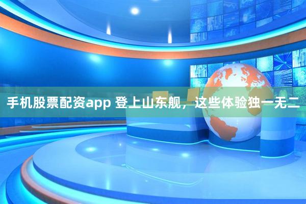 手机股票配资app 登上山东舰，这些体验独一无二