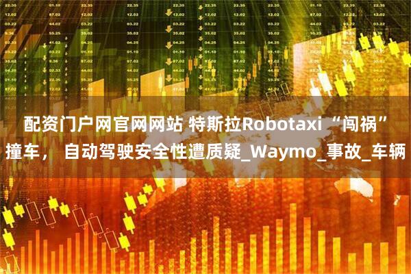 配资门户网官网网站 特斯拉Robotaxi “闯祸”撞车， 自动驾驶安全性遭质疑_Waymo_事故_车辆