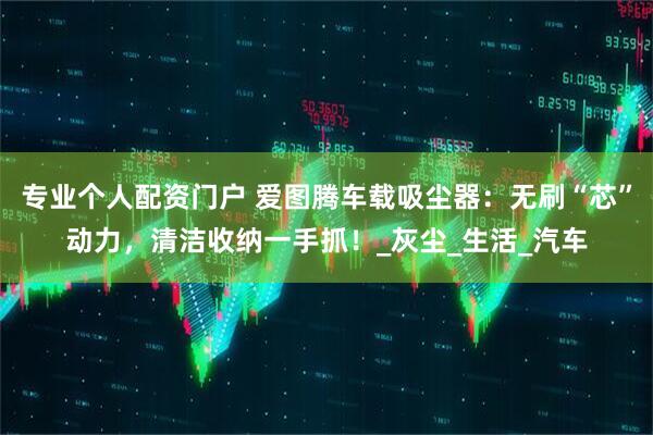 专业个人配资门户 爱图腾车载吸尘器：无刷“芯”动力，清洁收纳一手抓！_灰尘_生活_汽车