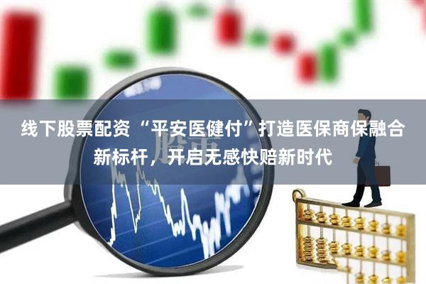 线下股票配资 “平安医健付”打造医保商保融合新标杆，开启无感快赔新时代