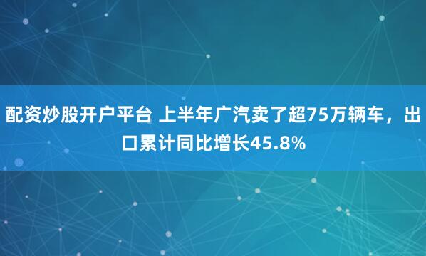 配资炒股开户平台 上半年广汽卖了超75万辆车，出口累计同比增长45.8%