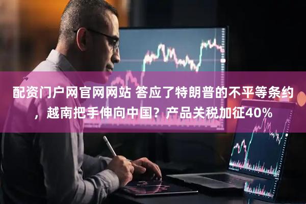 配资门户网官网网站 答应了特朗普的不平等条约，越南把手伸向中国？产品关税加征40%