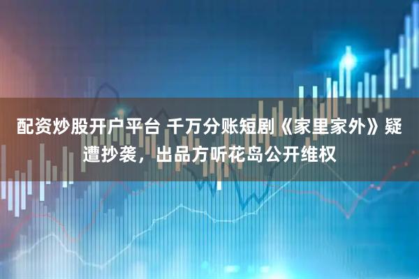 配资炒股开户平台 千万分账短剧《家里家外》疑遭抄袭，出品方听花岛公开维权