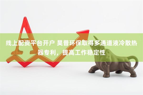 线上配资平台开户 昊普环保取得多通道液冷散热器专利，提高工作稳定性