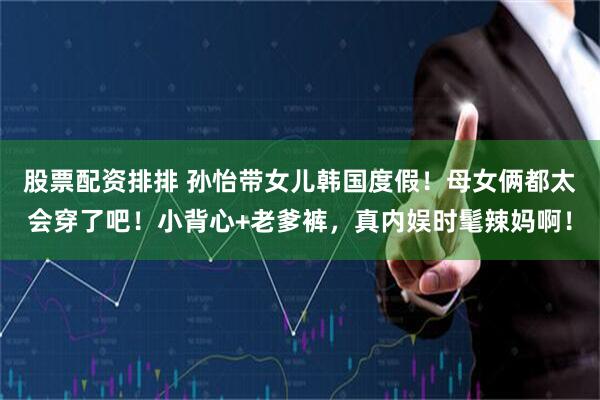 股票配资排排 孙怡带女儿韩国度假！母女俩都太会穿了吧！小背心+老爹裤，真内娱时髦辣妈啊！