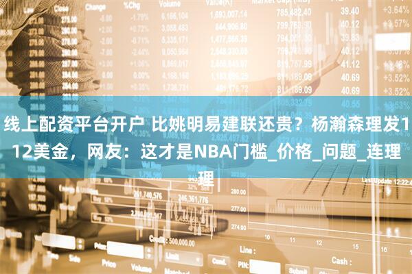 线上配资平台开户 比姚明易建联还贵？杨瀚森理发112美金，网友：这才是NBA门槛_价格_问题_连理