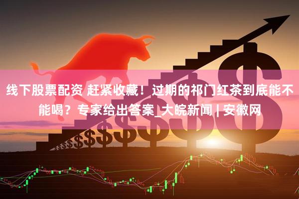 线下股票配资 赶紧收藏！过期的祁门红茶到底能不能喝？专家给出答案_大皖新闻 | 安徽网