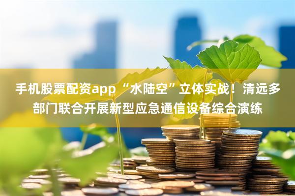手机股票配资app “水陆空”立体实战！清远多部门联合开展新型应急通信设备综合演练