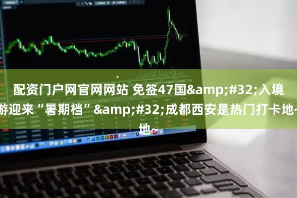 配资门户网官网网站 免签47国&#32;入境游迎来“暑期档”&#32;成都西安是热门打卡地~