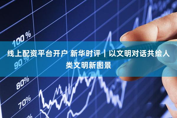 线上配资平台开户 新华时评｜以文明对话共绘人类文明新图景