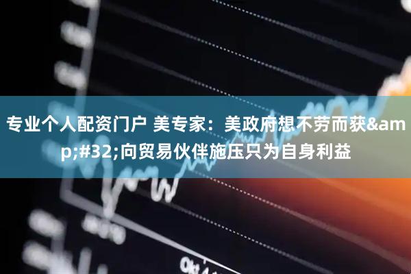 专业个人配资门户 美专家：美政府想不劳而获&#32;向贸易伙伴施压只为自身利益