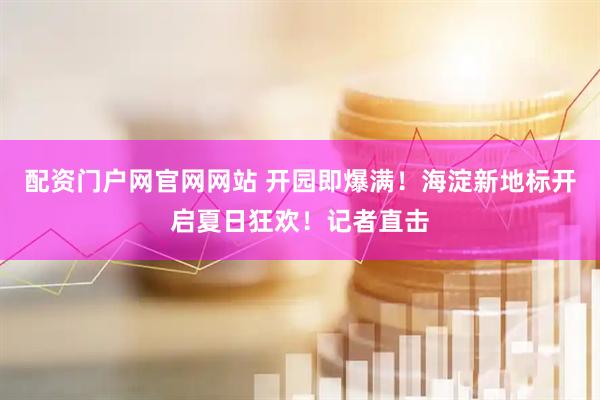 配资门户网官网网站 开园即爆满！海淀新地标开启夏日狂欢！记者直击
