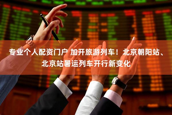 专业个人配资门户 加开旅游列车！北京朝阳站、北京站暑运列车开行新变化
