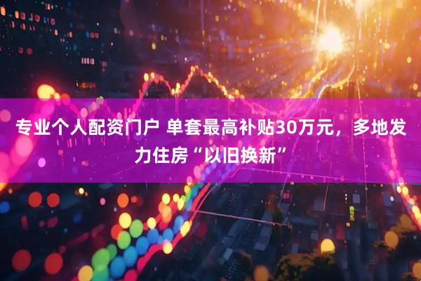 专业个人配资门户 单套最高补贴30万元，多地发力住房“以旧换新”