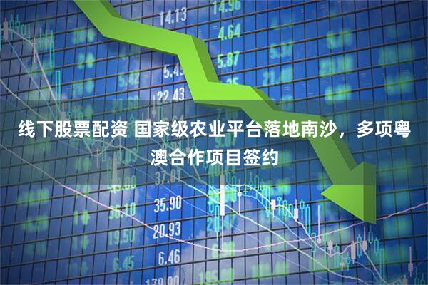 线下股票配资 国家级农业平台落地南沙，多项粤澳合作项目签约