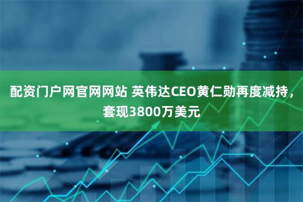 配资门户网官网网站 英伟达CEO黄仁勋再度减持，套现3800万美元