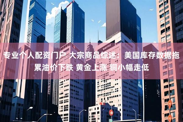 专业个人配资门户 大宗商品综述：美国库存数据拖累油价下跌 黄金上涨 铜小幅走低
