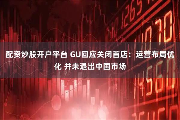 配资炒股开户平台 GU回应关闭首店：运营布局优化 并未退出中国市场