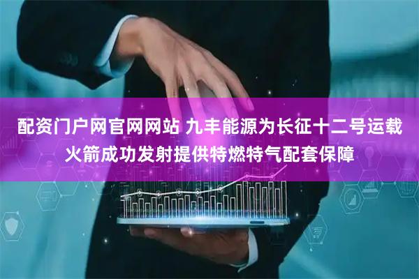 配资门户网官网网站 九丰能源为长征十二号运载火箭成功发射提供特燃特气配套保障