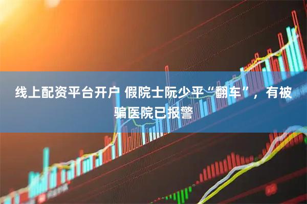线上配资平台开户 假院士阮少平“翻车”，有被骗医院已报警