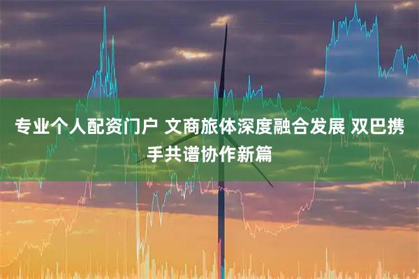 专业个人配资门户 文商旅体深度融合发展 双巴携手共谱协作新篇