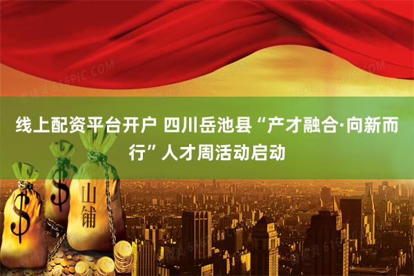 线上配资平台开户 四川岳池县“产才融合·向新而行”人才周活动启动
