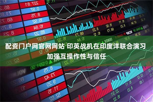配资门户网官网网站 印英战机在印度洋联合演习 加强互操作性与信任