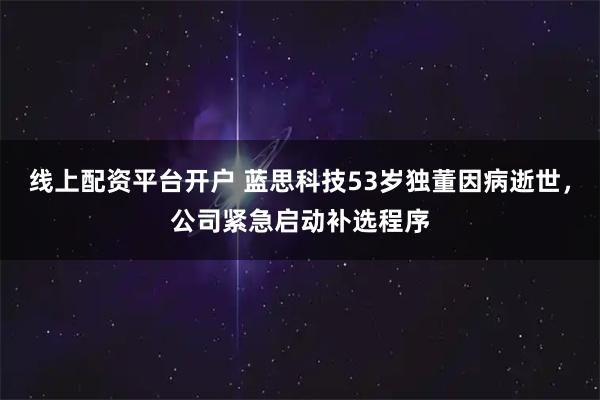 线上配资平台开户 蓝思科技53岁独董因病逝世，公司紧急启动补选程序